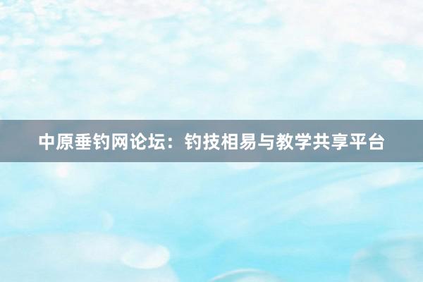 中原垂钓网论坛：钓技相易与教学共享平台
